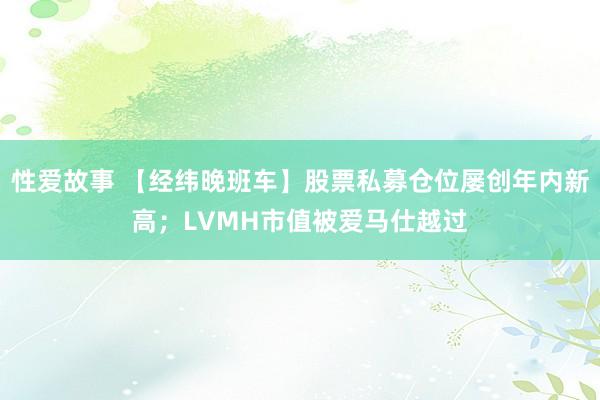 性爱故事 【经纬晚班车】股票私募仓位屡创年内新高；LVMH市值被爱马仕越过