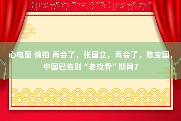 心电图 偷拍 再会了，张国立，再会了，陈宝国，中国已告别“老戏骨”期间？