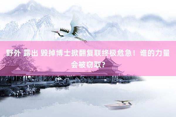 野外 露出 毁掉博士掀翻复联终极危急！谁的力量会被窃取？