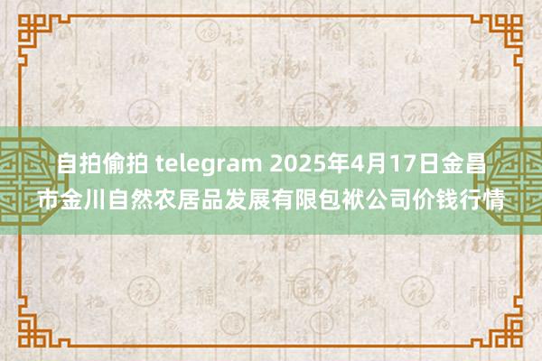 自拍偷拍 telegram 2025年4月17日金昌市金川自然农居品发展有限包袱公司价钱行情
