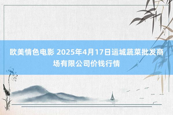 欧美情色电影 2025年4月17日运城蔬菜批发商场有限公司价钱行情