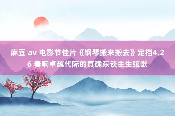 麻豆 av 电影节佳片《钢琴搬来搬去》定档4.26 奏响卓越代际的真确东谈主生弦歌