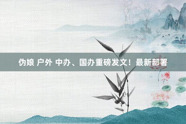 伪娘 户外 中办、国办重磅发文！最新部署