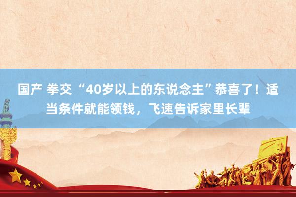 国产 拳交 “40岁以上的东说念主”恭喜了！适当条件就能领钱，飞速告诉家里长辈