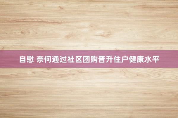 自慰 奈何通过社区团购晋升住户健康水平