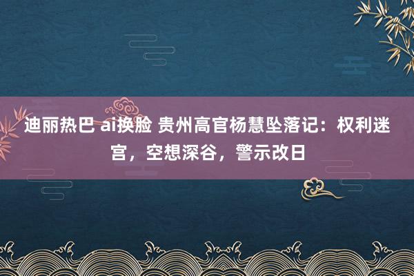 迪丽热巴 ai换脸 贵州高官杨慧坠落记：权利迷宫，空想深谷，警示改日