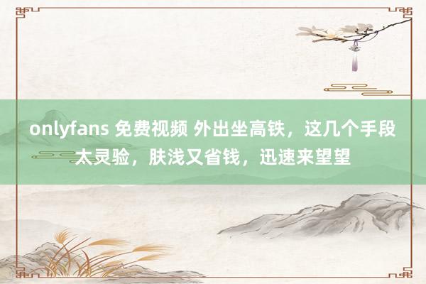 onlyfans 免费视频 外出坐高铁，这几个手段太灵验，肤浅又省钱，迅速来望望