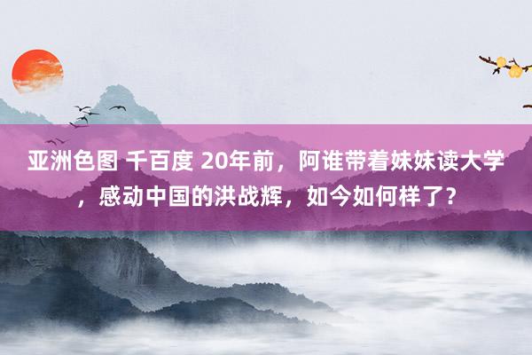 亚洲色图 千百度 20年前，阿谁带着妹妹读大学，感动中国的洪战辉，如今如何样了？