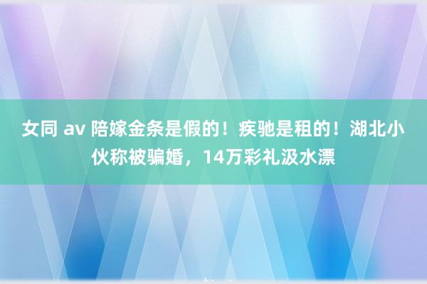 女同 av 陪嫁金条是假的！疾驰是租的！湖北小伙称被骗婚，14万彩礼汲水漂