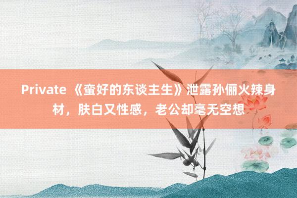 Private 《蛮好的东谈主生》泄露孙俪火辣身材，肤白又性感，老公却毫无空想