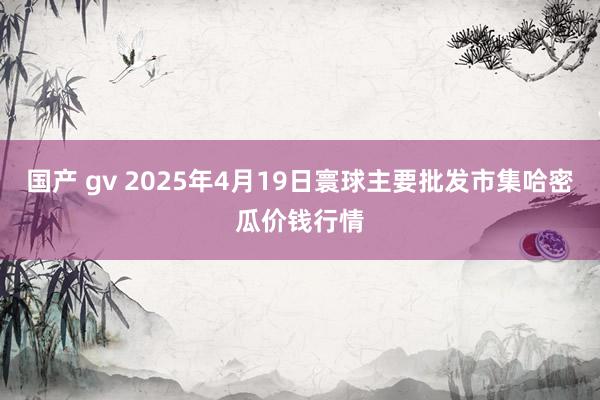 国产 gv 2025年4月19日寰球主要批发市集哈密瓜价钱行情