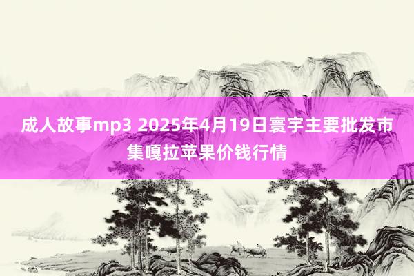 成人故事mp3 2025年4月19日寰宇主要批发市集嘎拉苹果价钱行情