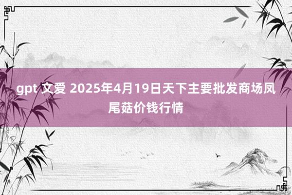 gpt 文爱 2025年4月19日天下主要批发商场凤尾菇价钱行情