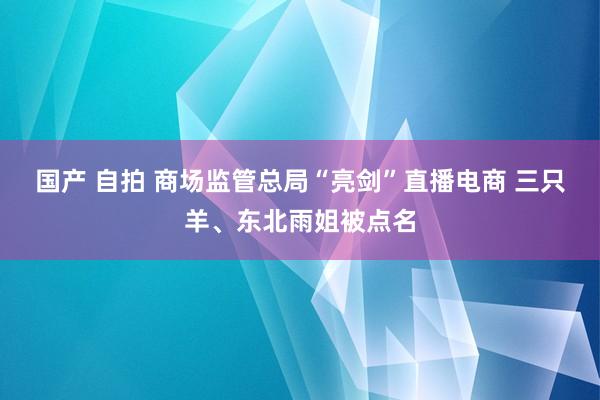 国产 自拍 商场监管总局“亮剑”直播电商 三只羊、东北雨姐被点名