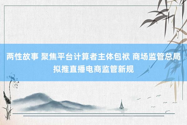 两性故事 聚焦平台计算者主体包袱 商场监管总局拟推直播电商监管新规