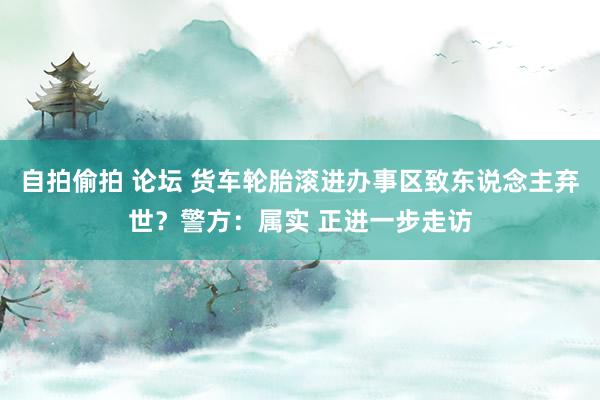 自拍偷拍 论坛 货车轮胎滚进办事区致东说念主弃世？警方：属实 正进一步走访