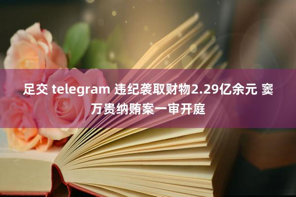 足交 telegram 违纪袭取财物2.29亿余元 窦万贵纳贿案一审开庭
