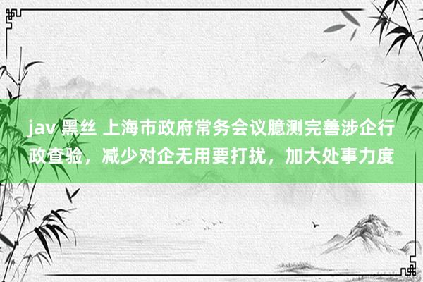 jav 黑丝 上海市政府常务会议臆测完善涉企行政查验，减少对企无用要打扰，加大处事力度