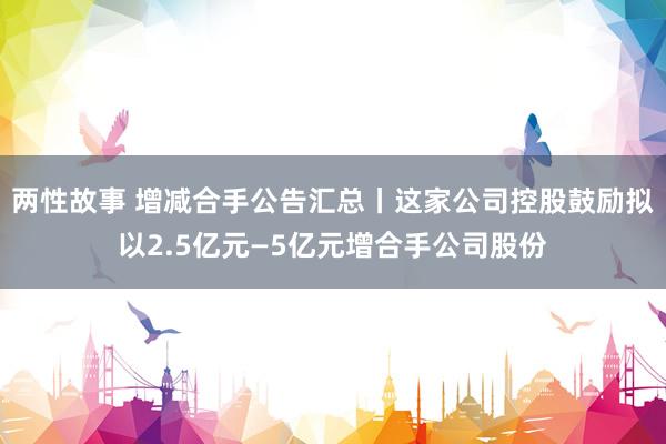 两性故事 增减合手公告汇总丨这家公司控股鼓励拟以2.5亿元—5亿元增合手公司股份