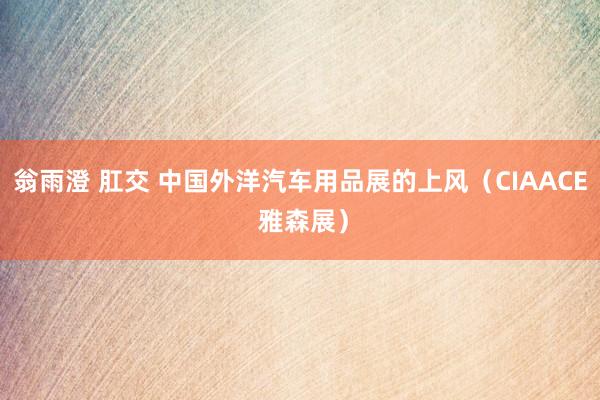 翁雨澄 肛交 中国外洋汽车用品展的上风（CIAACE 雅森展）