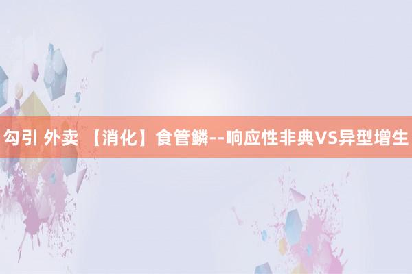 勾引 外卖 【消化】食管鳞--响应性非典VS异型增生