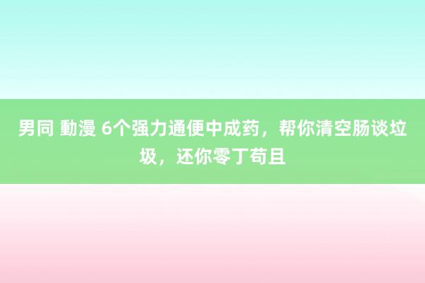 男同 動漫 6个强力通便中成药，帮你清空肠谈垃圾，还你零丁苟且