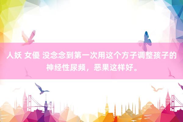 人妖 女優 没念念到第一次用这个方子调整孩子的神经性尿频，恶果这样好。