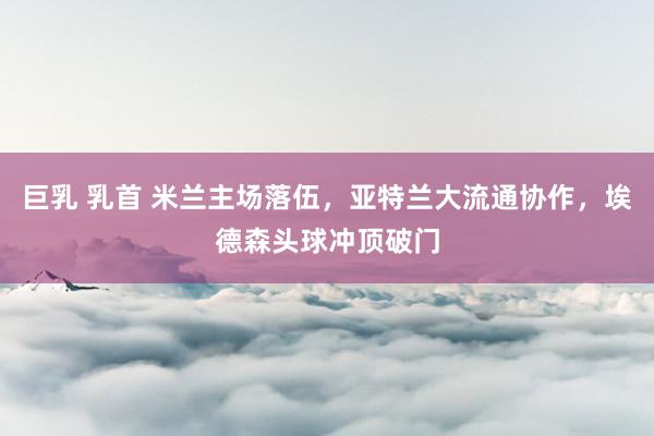 巨乳 乳首 米兰主场落伍，亚特兰大流通协作，埃德森头球冲顶破门
