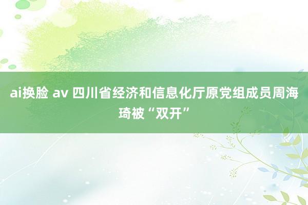 ai换脸 av 四川省经济和信息化厅原党组成员周海琦被“双开”