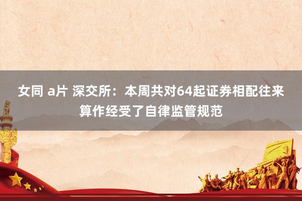 女同 a片 深交所：本周共对64起证券相配往来算作经受了自律监管规范