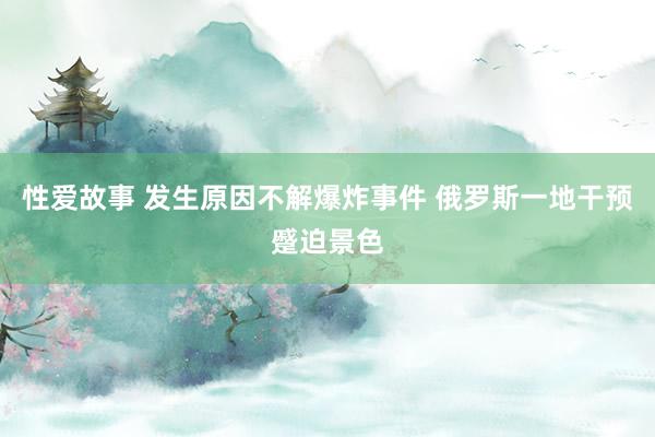 性爱故事 发生原因不解爆炸事件 俄罗斯一地干预蹙迫景色