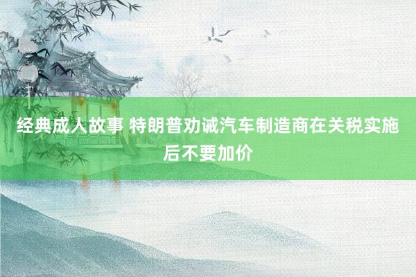 经典成人故事 特朗普劝诫汽车制造商在关税实施后不要加价