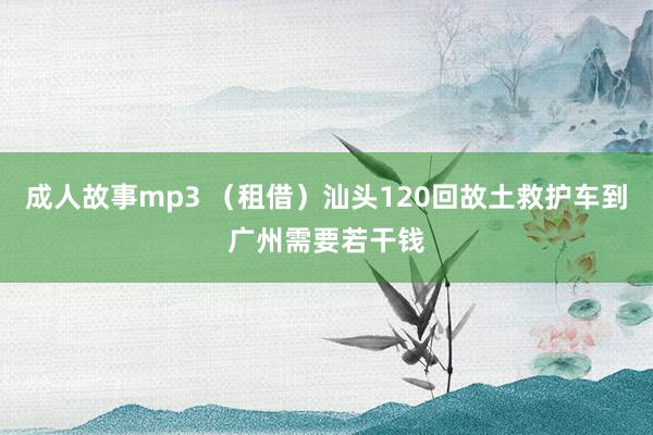 成人故事mp3 （租借）汕头120回故土救护车到广州需要若干钱