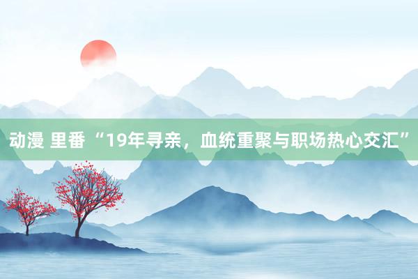 动漫 里番 “19年寻亲，血统重聚与职场热心交汇”