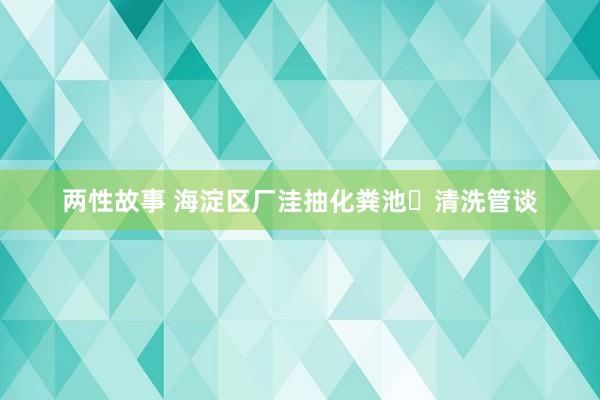 两性故事 海淀区厂洼抽化粪池⎪清洗管谈