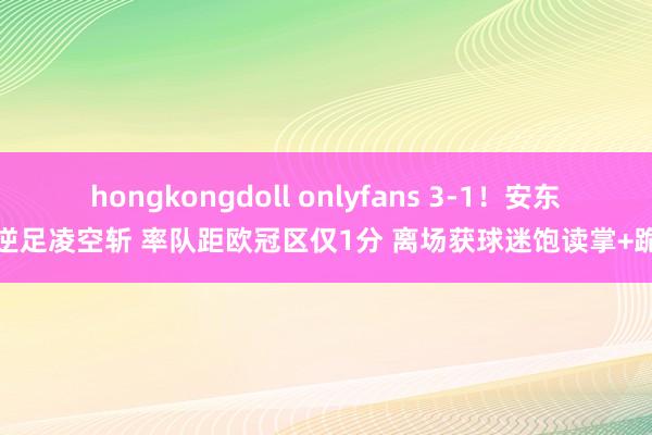 hongkongdoll onlyfans 3-1！安东尼逆足凌空斩 率队距欧冠区仅1分 离场获球迷