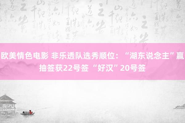 欧美情色电影 非乐透队选秀顺位:“湖东说念主”赢抽签获22号签 “好汉”20号签