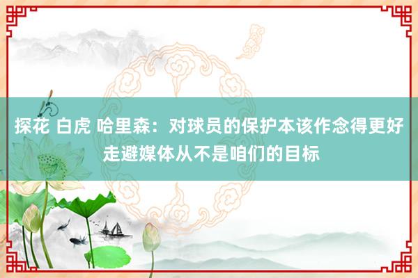 探花 白虎 哈里森：对球员的保护本该作念得更好 走避媒体从不是咱们的目标
