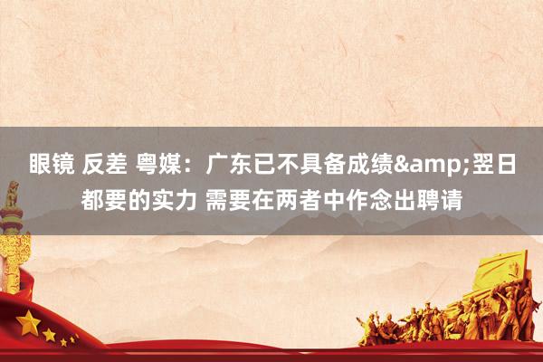 眼镜 反差 粤媒：广东已不具备成绩&翌日都要的实力 需要在两者中作念出聘请
