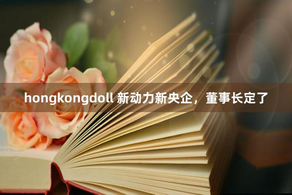 hongkongdoll 新动力新央企，董事长定了