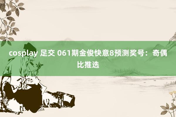 cosplay 足交 061期金俊快意8预测奖号：奇偶比推选