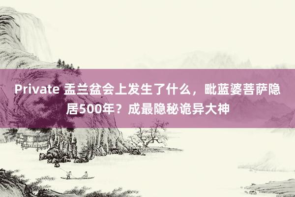 Private 盂兰盆会上发生了什么，毗蓝婆菩萨隐居500年？成最隐秘诡异大神