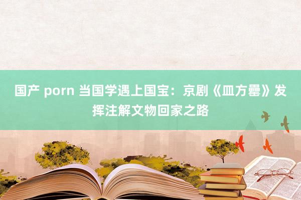 国产 porn 当国学遇上国宝：京剧《皿方罍》发挥注解文物回家之路