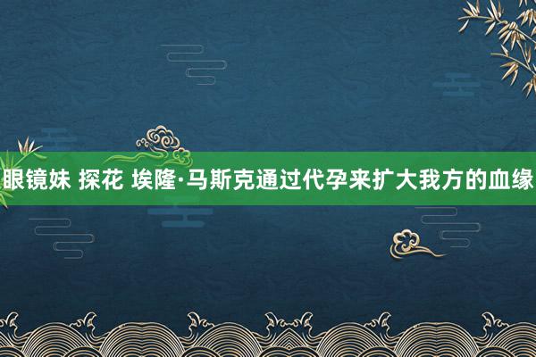 眼镜妹 探花 埃隆·马斯克通过代孕来扩大我方的血缘