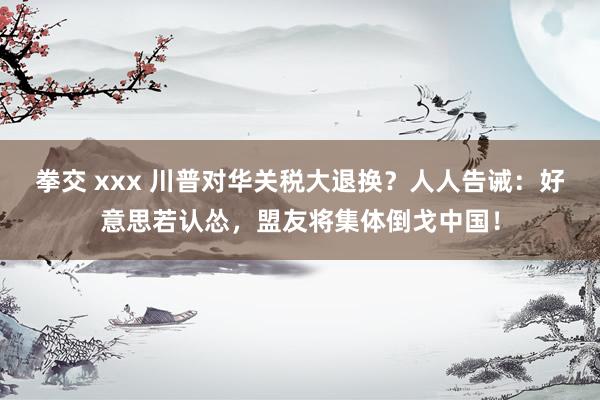 拳交 xxx 川普对华关税大退换？人人告诫：好意思若认怂，盟友将集体倒戈中国！