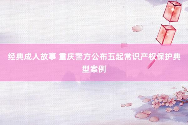 经典成人故事 重庆警方公布五起常识产权保护典型案例