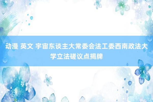 动漫 英文 宇宙东谈主大常委会法工委西南政法大学立法磋议点揭牌