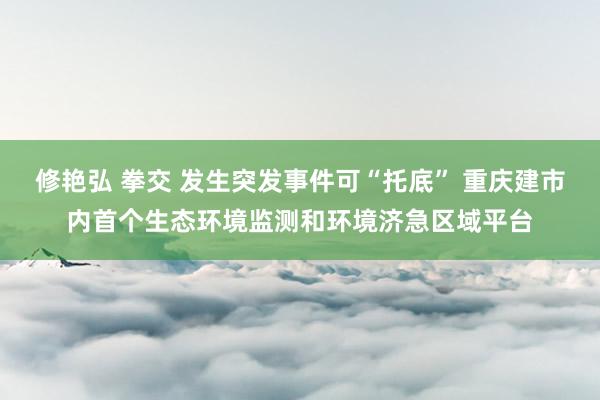 修艳弘 拳交 发生突发事件可“托底” 重庆建市内首个生态环境监测和环境济急区域平台