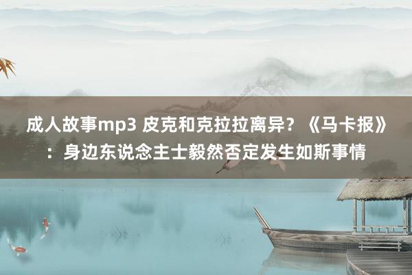 成人故事mp3 皮克和克拉拉离异？《马卡报》：身边东说念主士毅然否定发生如斯事情