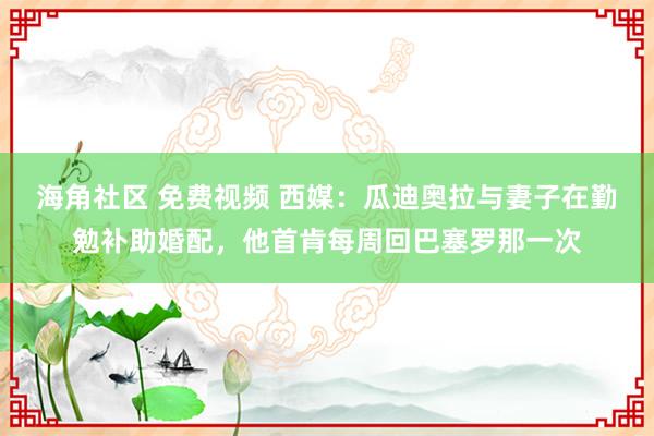 海角社区 免费视频 西媒：瓜迪奥拉与妻子在勤勉补助婚配，他首肯每周回巴塞罗那一次